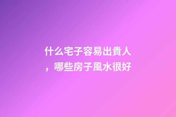 什么宅子容易出貴人，哪些房子風水很好